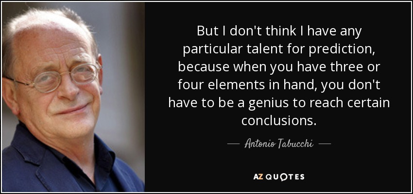 But I don't think I have any particular talent for prediction, because when you have three or four elements in hand, you don't have to be a genius to reach certain conclusions. - Antonio Tabucchi