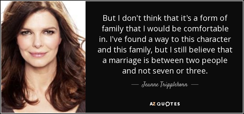 But I don't think that it's a form of family that I would be comfortable in. I've found a way to this character and this family, but I still believe that a marriage is between two people and not seven or three. - Jeanne Tripplehorn