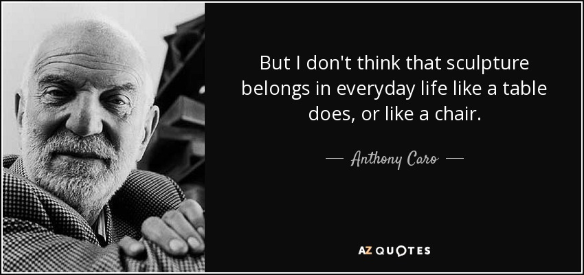 But I don't think that sculpture belongs in everyday life like a table does, or like a chair. - Anthony Caro