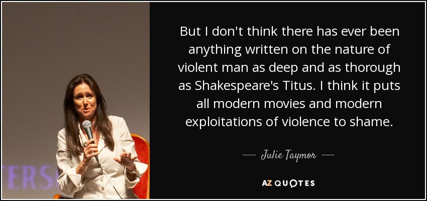 But I don't think there has ever been anything written on the nature of violent man as deep and as thorough as Shakespeare's Titus. I think it puts all modern movies and modern exploitations of violence to shame. - Julie Taymor
