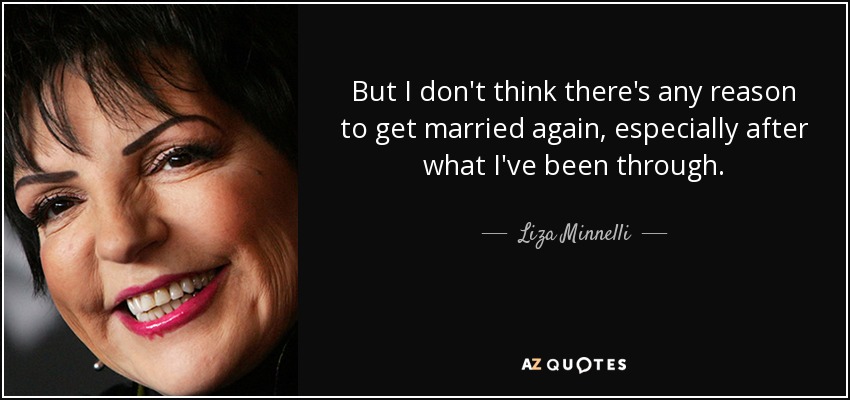 But I don't think there's any reason to get married again, especially after what I've been through. - Liza Minnelli