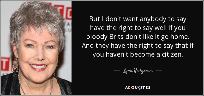 But I don't want anybody to say have the right to say well if you bloody Brits don't like it go home. And they have the right to say that if you haven't become a citizen. - Lynn Redgrave