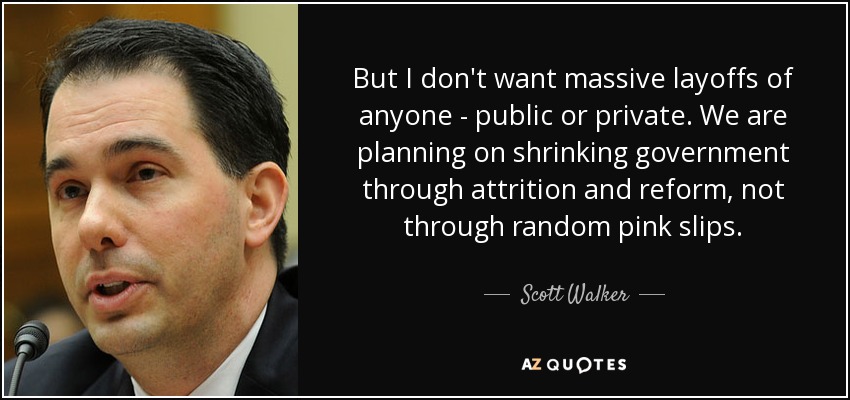 But I don't want massive layoffs of anyone - public or private. We are planning on shrinking government through attrition and reform, not through random pink slips. - Scott Walker