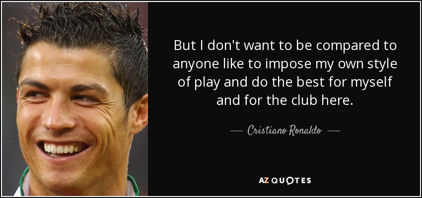 But I don't want to be compared to anyone like to impose my own style of play and do the best for myself and for the club here. - Cristiano Ronaldo