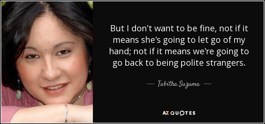 But I don't want to be fine, not if it means she's going to let go of my hand; not if it means we're going to go back to being polite strangers. - Tabitha Suzuma