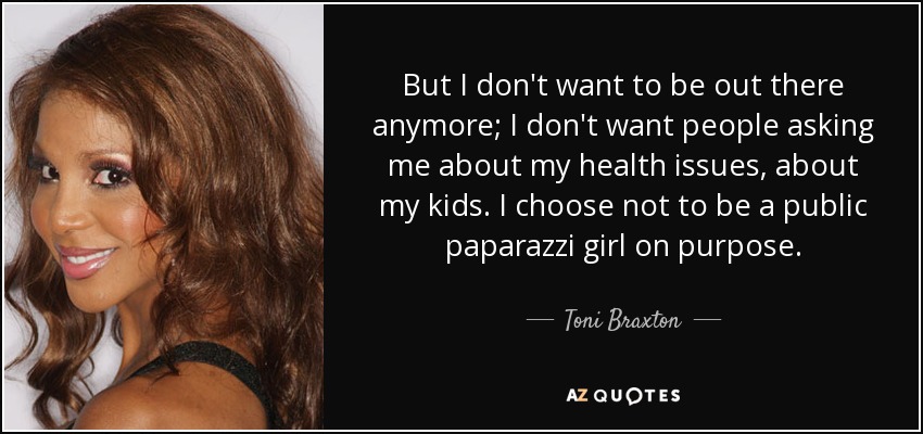 But I don't want to be out there anymore; I don't want people asking me about my health issues, about my kids. I choose not to be a public paparazzi girl on purpose. - Toni Braxton
