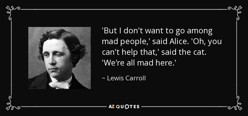 'But I don't want to go among mad people,' said Alice. 'Oh, you can't help that,' said the cat. 'We're all mad here.' - Lewis Carroll