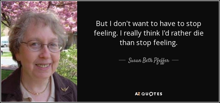 But I don't want to have to stop feeling. I really think I'd rather die than stop feeling. - Susan Beth Pfeffer