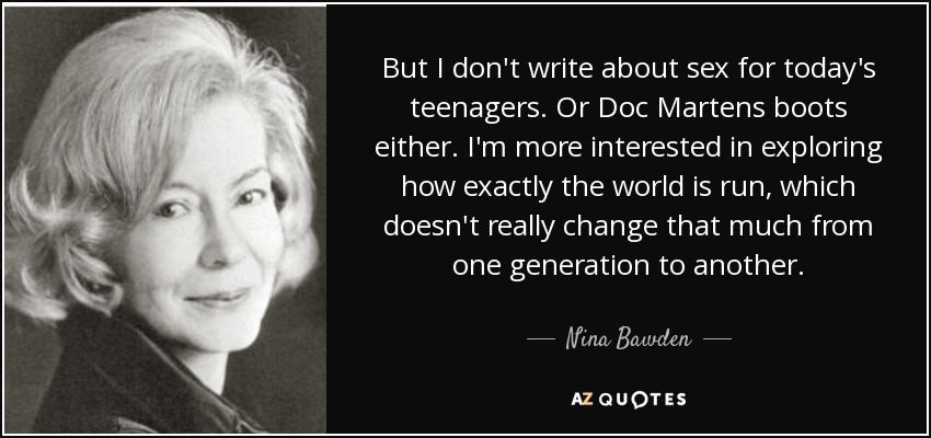But I don't write about sex for today's teenagers. Or Doc Martens boots either. I'm more interested in exploring how exactly the world is run, which doesn't really change that much from one generation to another. - Nina Bawden