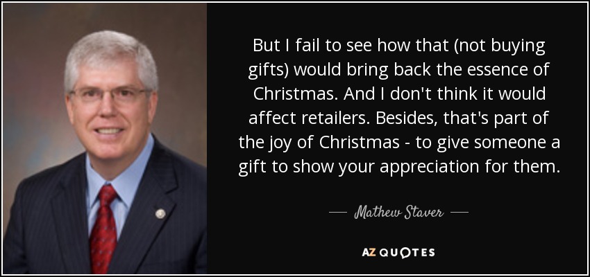 But I fail to see how that (not buying gifts) would bring back the essence of Christmas. And I don't think it would affect retailers. Besides, that's part of the joy of Christmas - to give someone a gift to show your appreciation for them. - Mathew Staver