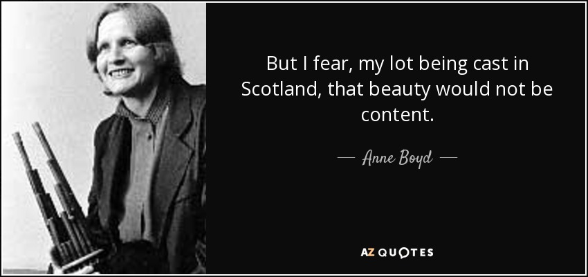 But I fear, my lot being cast in Scotland, that beauty would not be content. - Anne Boyd