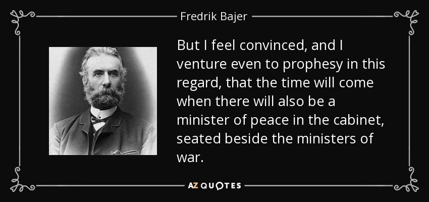 But I feel convinced, and I venture even to prophesy in this regard, that the time will come when there will also be a minister of peace in the cabinet, seated beside the ministers of war. - Fredrik Bajer