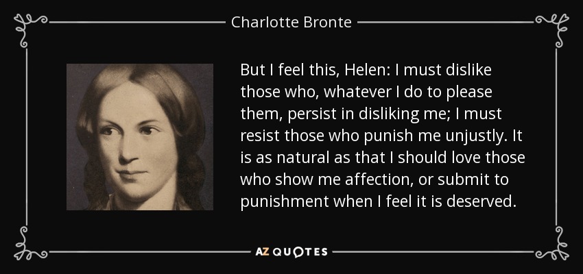 But I feel this, Helen: I must dislike those who, whatever I do to please them, persist in disliking me; I must resist those who punish me unjustly. It is as natural as that I should love those who show me affection, or submit to punishment when I feel it is deserved. - Charlotte Bronte