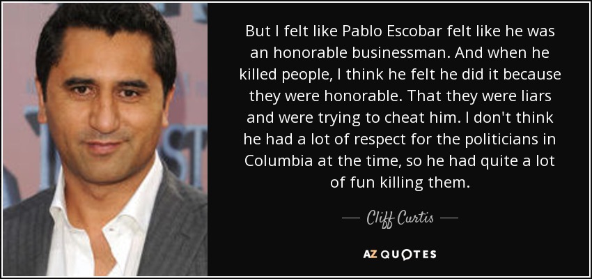 But I felt like Pablo Escobar felt like he was an honorable businessman. And when he killed people, I think he felt he did it because they were honorable. That they were liars and were trying to cheat him. I don't think he had a lot of respect for the politicians in Columbia at the time, so he had quite a lot of fun killing them. - Cliff Curtis