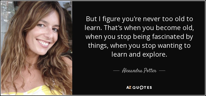 But I figure you're never too old to learn. That's when you become old, when you stop being fascinated by things, when you stop wanting to learn and explore. - Alexandra Potter