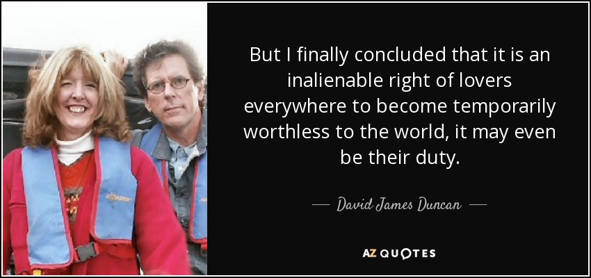 But I finally concluded that it is an inalienable right of lovers everywhere to become temporarily worthless to the world, it may even be their duty. - David James Duncan