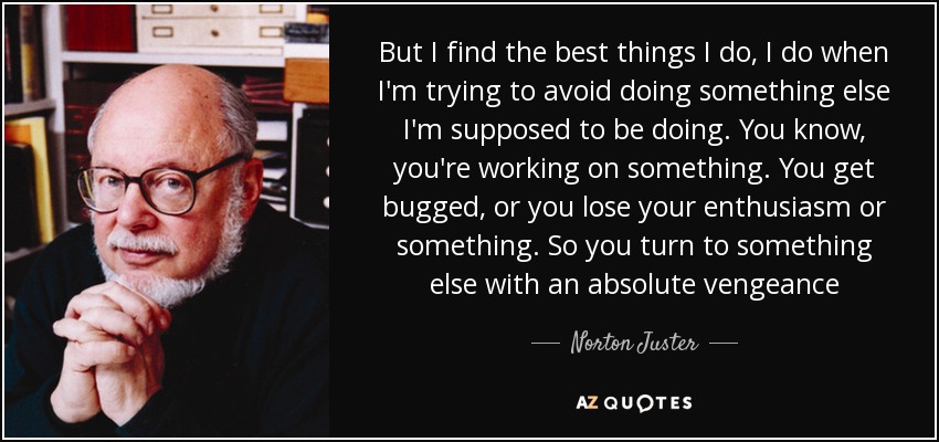 But I find the best things I do, I do when I'm trying to avoid doing something else I'm supposed to be doing. You know, you're working on something. You get bugged, or you lose your enthusiasm or something. So you turn to something else with an absolute vengeance - Norton Juster