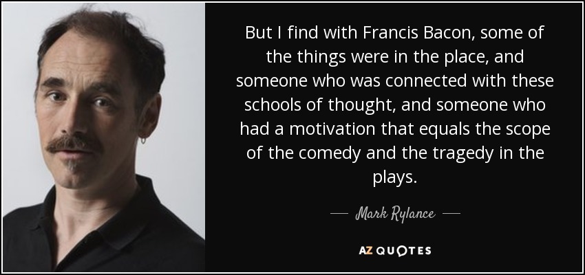 But I find with Francis Bacon, some of the things were in the place, and someone who was connected with these schools of thought, and someone who had a motivation that equals the scope of the comedy and the tragedy in the plays. - Mark Rylance