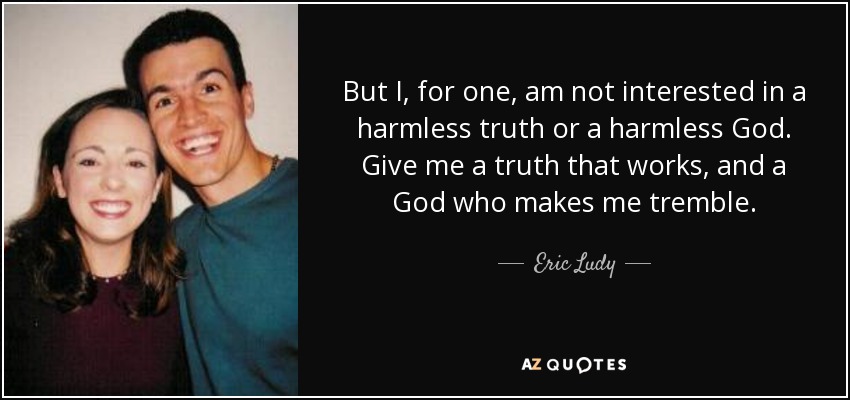 But I, for one, am not interested in a harmless truth or a harmless God. Give me a truth that works, and a God who makes me tremble. - Eric Ludy
