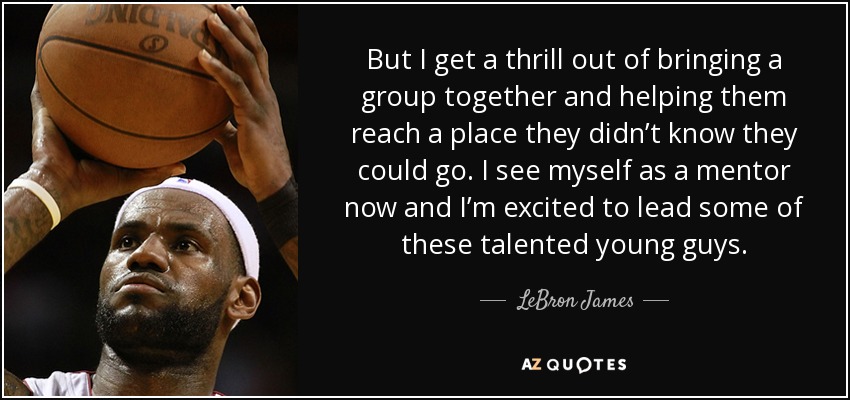 But I get a thrill out of bringing a group together and helping them reach a place they didn’t know they could go. I see myself as a mentor now and I’m excited to lead some of these talented young guys. - LeBron James