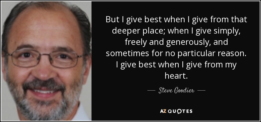 But I give best when I give from that deeper place; when I give simply, freely and generously, and sometimes for no particular reason. I give best when I give from my heart. - Steve Goodier