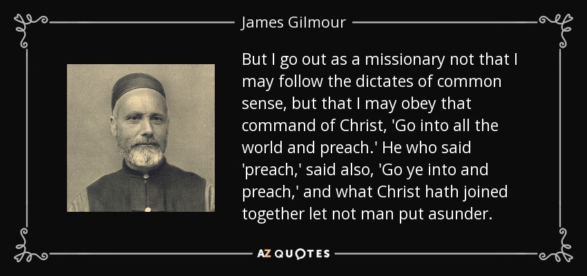 But I go out as a missionary not that I may follow the dictates of common sense, but that I may obey that command of Christ, 'Go into all the world and preach.' He who said 'preach,' said also, 'Go ye into and preach,' and what Christ hath joined together let not man put asunder. - James Gilmour