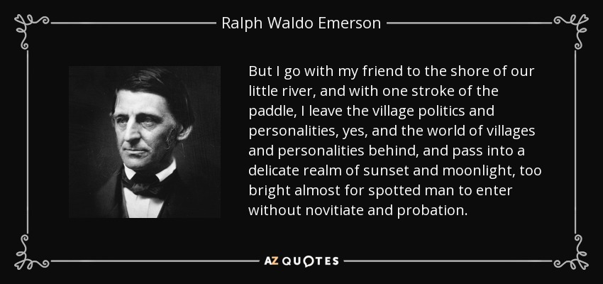 But I go with my friend to the shore of our little river, and with one stroke of the paddle, I leave the village politics and personalities, yes, and the world of villages and personalities behind, and pass into a delicate realm of sunset and moonlight, too bright almost for spotted man to enter without novitiate and probation. - Ralph Waldo Emerson