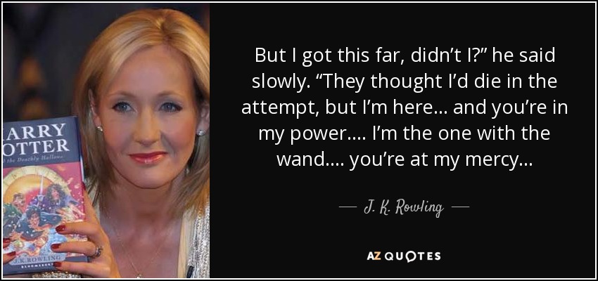 But I got this far, didn’t I?” he said slowly. “They thought I’d die in the attempt, but I’m here . . . and you’re in my power. . . . I’m the one with the wand. . . . you’re at my mercy. . . - J. K. Rowling