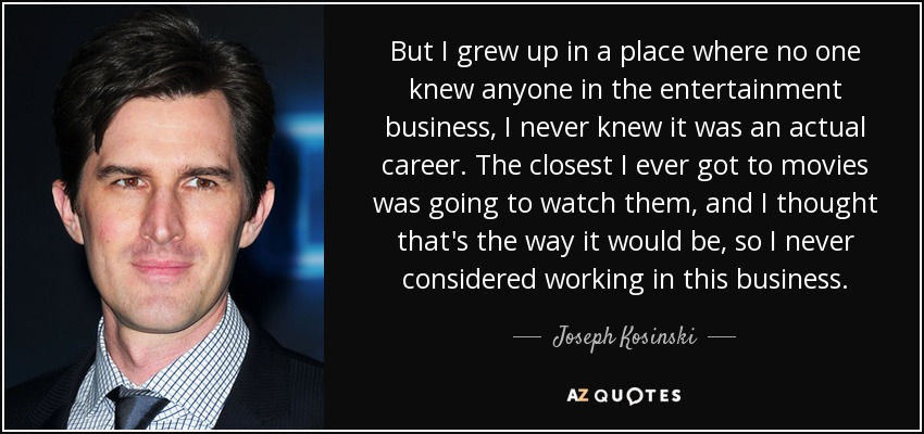 But I grew up in a place where no one knew anyone in the entertainment business, I never knew it was an actual career. The closest I ever got to movies was going to watch them, and I thought that's the way it would be, so I never considered working in this business. - Joseph Kosinski