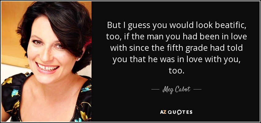 But I guess you would look beatific, too, if the man you had been in love with since the fifth grade had told you that he was in love with you, too. - Meg Cabot