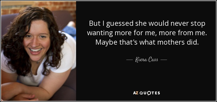 But I guessed she would never stop wanting more for me, more from me. Maybe that's what mothers did. - Kiera Cass