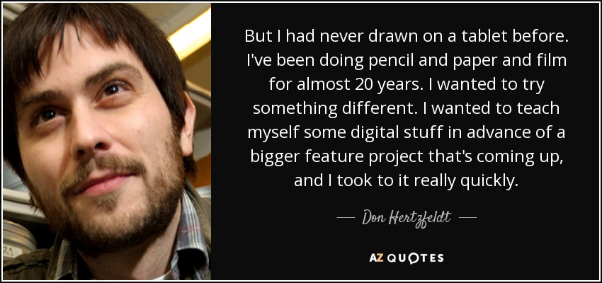 But I had never drawn on a tablet before. I've been doing pencil and paper and film for almost 20 years. I wanted to try something different. I wanted to teach myself some digital stuff in advance of a bigger feature project that's coming up, and I took to it really quickly. - Don Hertzfeldt
