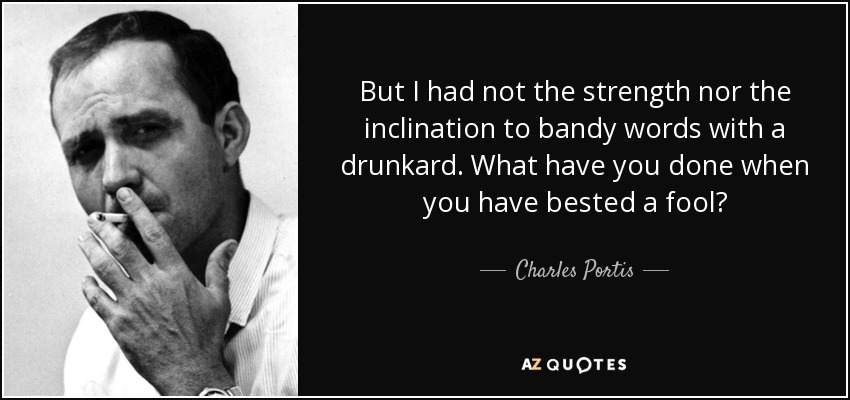 But I had not the strength nor the inclination to bandy words with a drunkard. What have you done when you have bested a fool? - Charles Portis