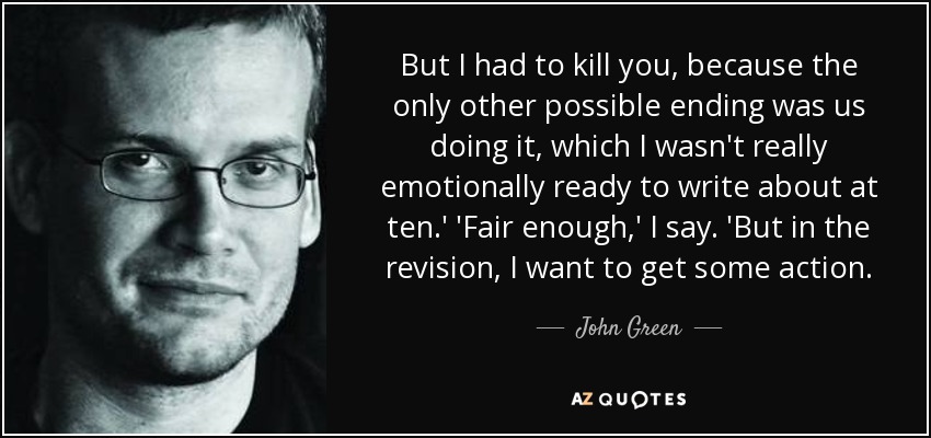But I had to kill you, because the only other possible ending was us doing it, which I wasn't really emotionally ready to write about at ten.' 'Fair enough,' I say. 'But in the revision, I want to get some action. - John Green