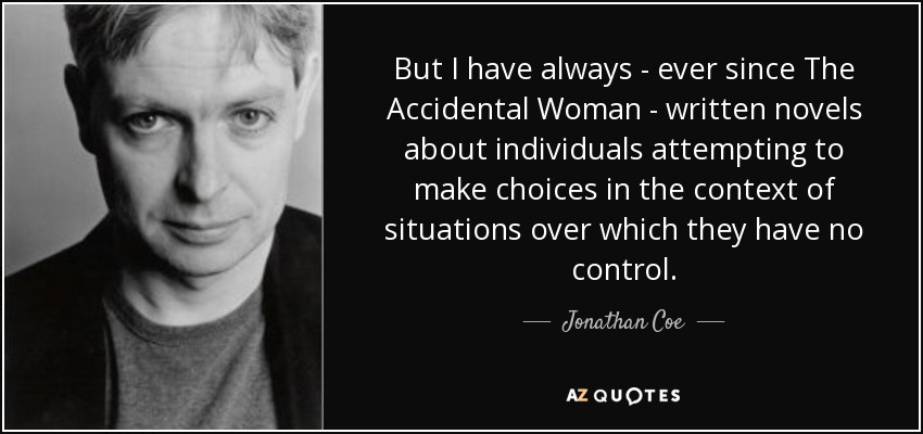 But I have always - ever since The Accidental Woman - written novels about individuals attempting to make choices in the context of situations over which they have no control. - Jonathan Coe