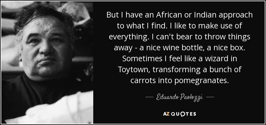 But I have an African or Indian approach to what I find. I like to make use of everything. I can't bear to throw things away - a nice wine bottle, a nice box. Sometimes I feel like a wizard in Toytown, transforming a bunch of carrots into pomegranates. - Eduardo Paolozzi