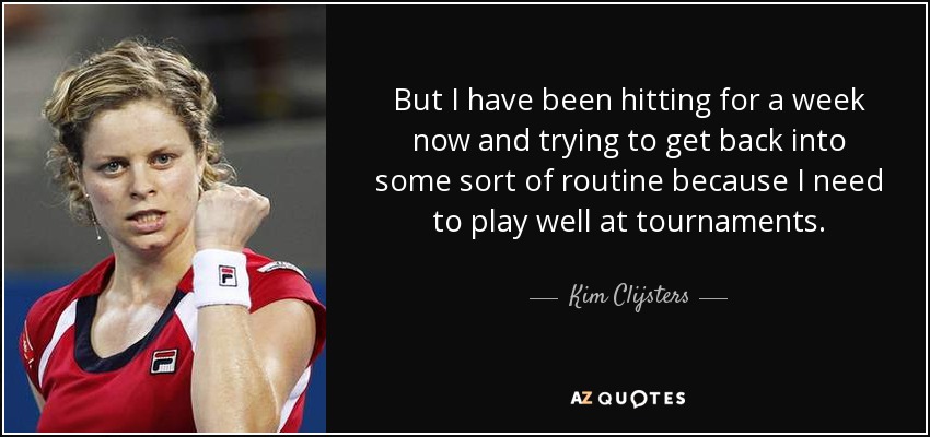 But I have been hitting for a week now and trying to get back into some sort of routine because I need to play well at tournaments. - Kim Clijsters