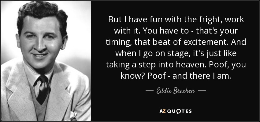 But I have fun with the fright, work with it. You have to - that's your timing, that beat of excitement. And when I go on stage, it's just like taking a step into heaven. Poof, you know? Poof - and there I am. - Eddie Bracken