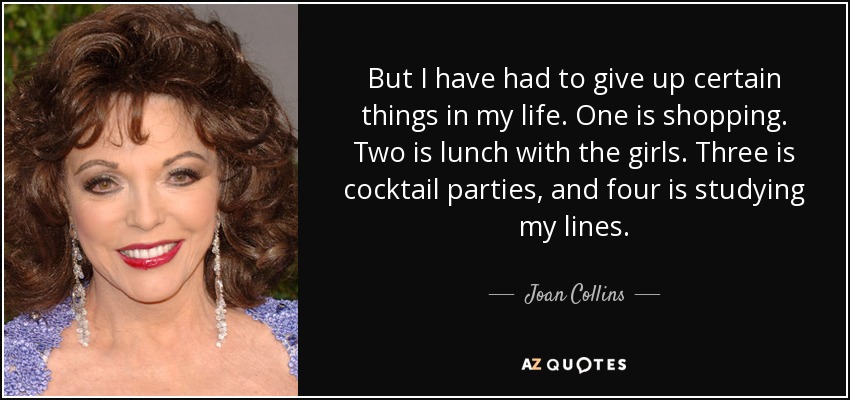 But I have had to give up certain things in my life. One is shopping. Two is lunch with the girls. Three is cocktail parties, and four is studying my lines. - Joan Collins