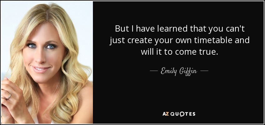 But I have learned that you can't just create your own timetable and will it to come true. - Emily Giffin