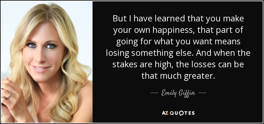 But I have learned that you make your own happiness, that part of going for what you want means losing something else. And when the stakes are high, the losses can be that much greater. - Emily Giffin