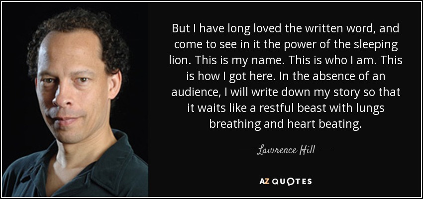 But I have long loved the written word, and come to see in it the power of the sleeping lion. This is my name. This is who I am. This is how I got here. In the absence of an audience, I will write down my story so that it waits like a restful beast with lungs breathing and heart beating. - Lawrence Hill