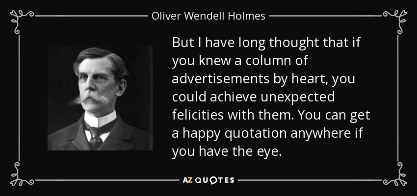 But I have long thought that if you knew a column of advertisements by heart, you could achieve unexpected felicities with them. You can get a happy quotation anywhere if you have the eye. - Oliver Wendell Holmes, Jr.