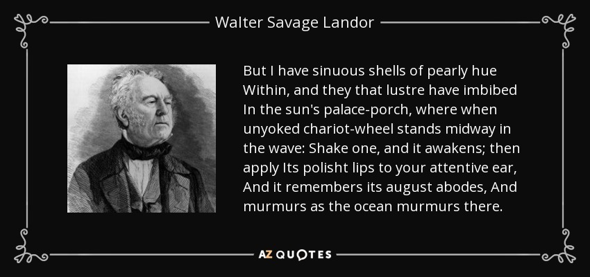 But I have sinuous shells of pearly hue Within, and they that lustre have imbibed In the sun's palace-porch, where when unyoked chariot-wheel stands midway in the wave: Shake one, and it awakens; then apply Its polisht lips to your attentive ear, And it remembers its august abodes, And murmurs as the ocean murmurs there. - Walter Savage Landor