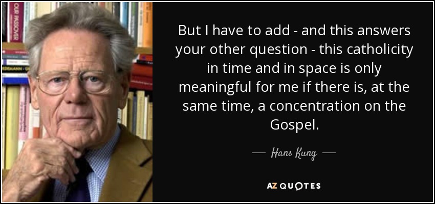 But I have to add - and this answers your other question - this catholicity in time and in space is only meaningful for me if there is, at the same time, a concentration on the Gospel. - Hans Kung