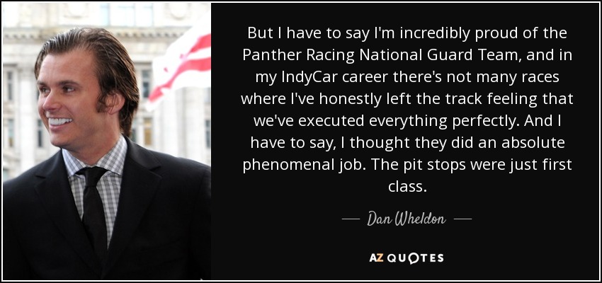 But I have to say I'm incredibly proud of the Panther Racing National Guard Team, and in my IndyCar career there's not many races where I've honestly left the track feeling that we've executed everything perfectly. And I have to say, I thought they did an absolute phenomenal job. The pit stops were just first class. - Dan Wheldon