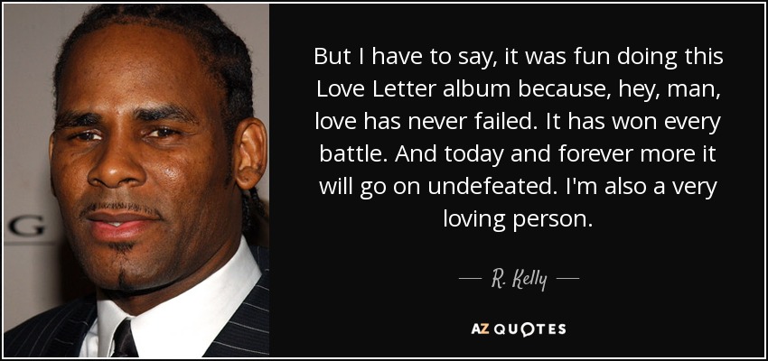 But I have to say, it was fun doing this Love Letter album because, hey, man, love has never failed. It has won every battle. And today and forever more it will go on undefeated. I'm also a very loving person. - R. Kelly