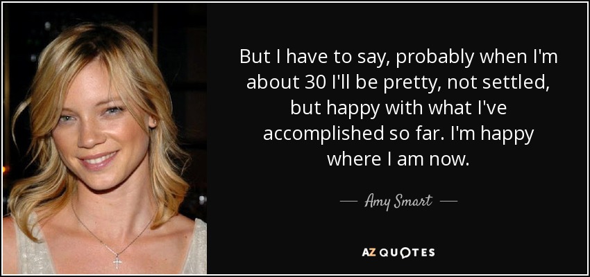 But I have to say, probably when I'm about 30 I'll be pretty, not settled, but happy with what I've accomplished so far. I'm happy where I am now. - Amy Smart
