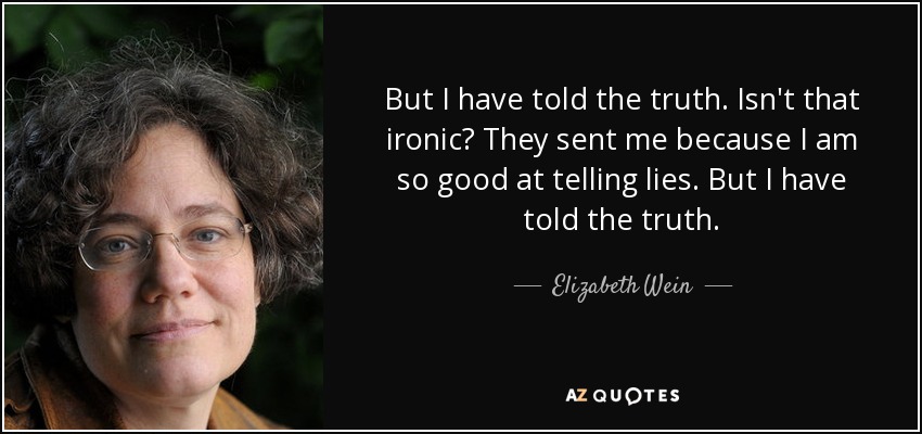 But I have told the truth. Isn't that ironic? They sent me because I am so good at telling lies. But I have told the truth. - Elizabeth Wein