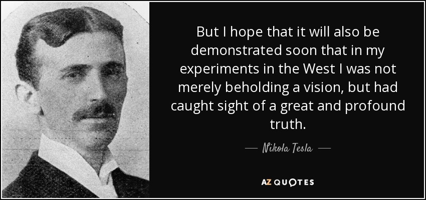 But I hope that it will also be demonstrated soon that in my experiments in the West I was not merely beholding a vision, but had caught sight of a great and profound truth. - Nikola Tesla